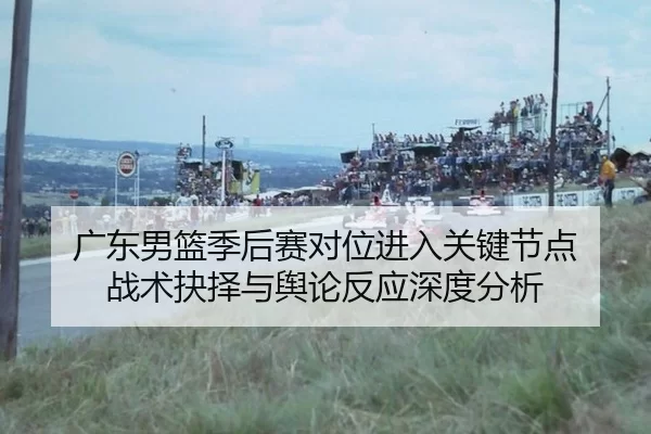 广东男篮季后赛对位进入关键节点 战术抉择与舆论反应深度分析