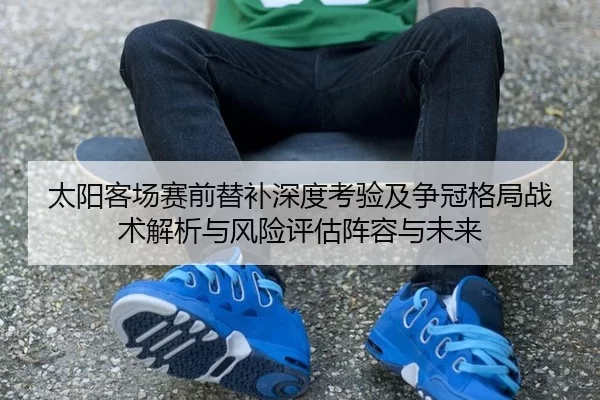 太阳客场赛前替补深度考验及争冠格局战术解析与风险评估阵容与未来