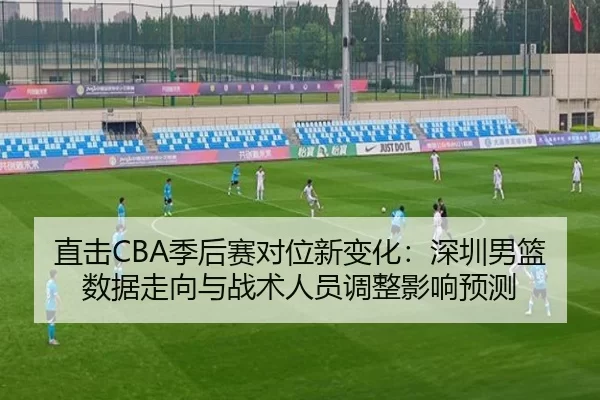直击CBA季后赛对位新变化：深圳男篮数据走向与战术人员调整影响预测（Kaiyun）